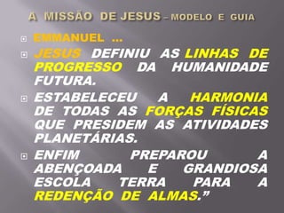 EMMANUEL ...
 JESUS DEFINIU AS LINHAS DE
PROGRESSO DA HUMANIDADE
FUTURA.
 ESTABELECEU A HARMONIA
DE TODAS AS FORÇAS FÍSICAS
QUE PRESIDEM AS ATIVIDADES
PLANETÁRIAS.
 ENFIM PREPAROU A
ABENÇOADA E GRANDIOSA
ESCOLA TERRA PARA A
REDENÇÃO DE ALMAS.”
 