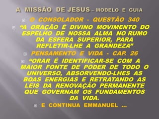  O CONSOLADOR - QUESTÃO 340
 “A ORAÇÃO É DIVINO MOVIMENTO DO
ESPELHO DE NOSSA ALMA NO RUMO
DA ESFERA SUPERIOR, PARA
REFLETIR-LHE A GRANDEZA”
 PENSAMENTO E VIDA - CAP. 26
 “ORAR É IDENTIFICAR-SE COM A
MAIOR FONTE DE PODER DE TODO O
UNIVERSO, ABSORVENDO-LHES AS
BOAS ENERGIAS E RETRATANDO AS
LEIS DA RENOVAÇÃO PERMANENTE
QUE GOVERNAM OS FUNDAMENTOS
DA VIDA.
 E CONTINUA EMMANUEL ...
 