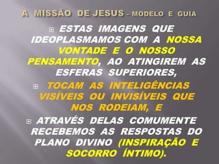  ESTAS IMAGENS QUE
IDEOPLASMAMOS COM A NOSSA
VONTADE E O NOSSO
PENSAMENTO, AO ATINGIREM AS
ESFERAS SUPERIORES,
 TOCAM AS INTELIGÊNCIAS
VISÍVEIS OU INVISÍVEIS QUE
NOS RODEIAM, E
 ATRAVÉS DELAS COMUMENTE
RECEBEMOS AS RESPOSTAS DO
PLANO DIVINO (INSPIRAÇÃO E
SOCORRO ÍNTIMO).
 