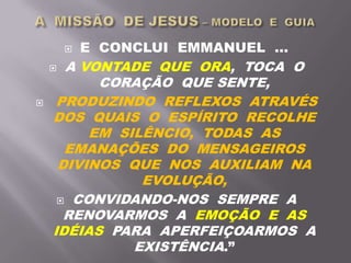  E CONCLUI EMMANUEL ...
 A VONTADE QUE ORA, TOCA O
CORAÇÃO QUE SENTE,
 PRODUZINDO REFLEXOS ATRAVÉS
DOS QUAIS O ESPÍRITO RECOLHE
EM SILÊNCIO, TODAS AS
EMANAÇÕES DO MENSAGEIROS
DIVINOS QUE NOS AUXILIAM NA
EVOLUÇÃO,
 CONVIDANDO-NOS SEMPRE A
RENOVARMOS A EMOÇÃO E AS
IDÉIAS PARA APERFEIÇOARMOS A
EXISTÊNCIA.”
 