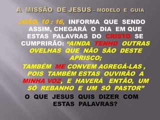 JOÃO, 10 : 16, INFORMA QUE SENDO
ASSIM, CHEGARÁ O DIA EM QUE
ESTAS PALAVRAS DO CRISTO SE
CUMPRIRÃO: “AINDA TENHO OUTRAS
OVELHAS QUE NÃO SÃO DESTE
APRISCO;
TAMBÉM ME CONVEM AGREGÁ-LAS ,
POIS TAMBÉM ESTAS OUVIRÃO A
MINHA VOZ, E HAVERÁ ENTÃO, UM
SÓ REBANHO E UM SÓ PASTOR”
O QUE JESUS QUIS DIZER COM
ESTAS PALAVRAS?
 