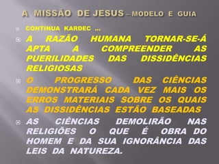  CONTINUA KARDEC ...
 A RAZÃO HUMANA TORNAR-SE-Á
APTA A COMPREENDER AS
PUERILIDADES DAS DISSIDÊNCIAS
RELIGIOSAS
 O PROGRESSO DAS CIÊNCIAS
DEMONSTRARÁ CADA VEZ MAIS OS
ERROS MATERIAIS SOBRE OS QUAIS
AS DISSIDÊNCIAS ESTÃO BASEADAS
 AS CIÊNCIAS DEMOLIRÃO NAS
RELIGIÕES O QUE É OBRA DO
HOMEM E DA SUA IGNORÂNCIA DAS
LEIS DA NATUREZA.
 