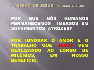  POR QUE NÓS HUMANOS
PERMANECEMOS IMERSOS EM
SOFRIMENTOS ATROZES?
 POR IGNORAR O AMOR E O
TRABALHO QUE JESUS VEM
REALIZANDO AO LONGO DE
MILÊNIOS, EM NOSSO
BENEFÍCIO.
 