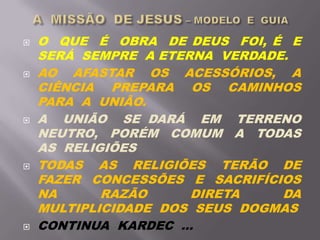  O QUE É OBRA DE DEUS FOI, É E
SERÁ SEMPRE A ETERNA VERDADE.
 AO AFASTAR OS ACESSÓRIOS, A
CIÊNCIA PREPARA OS CAMINHOS
PARA A UNIÃO.
 A UNIÃO SE DARÁ EM TERRENO
NEUTRO, PORÉM COMUM A TODAS
AS RELIGIÕES
 TODAS AS RELIGIÕES TERÃO DE
FAZER CONCESSÕES E SACRIFÍCIOS
NA RAZÃO DIRETA DA
MULTIPLICIDADE DOS SEUS DOGMAS
 CONTINUA KARDEC ...
 