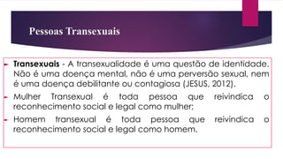 Pessoas Transexuais
► Transexuais - A transexualidade é uma questão de identidade.
Não é uma doença mental, não é uma perversão sexual, nem
é uma doença debilitante ou contagiosa (JESUS, 2012).
► Mulher Transexual é toda pessoa que reivindica o
reconhecimento social e legal como mulher;
► Homem transexual é toda pessoa que reivindica o
reconhecimento social e legal como homem.
 