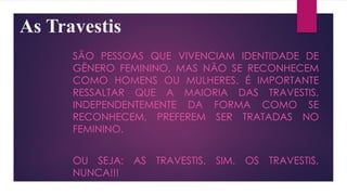 As Travestis
SÃO PESSOAS QUE VIVENCIAM IDENTIDADE DE
GÊNERO FEMININO, MAS NÃO SE RECONHECEM
COMO HOMENS OU MULHERES. É IMPORTANTE
RESSALTAR QUE A MAIORIA DAS TRAVESTIS,
INDEPENDENTEMENTE DA FORMA COMO SE
RECONHECEM, PREFEREM SER TRATADAS NO
FEMININO.
OU SEJA: AS TRAVESTIS, SIM. OS TRAVESTIS,
NUNCA!!!
 