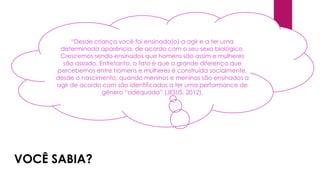 “Desde criança você foi ensinada(o) a agir e a ter uma
determinada aparência, de acordo com o seu sexo biológico.
Crescemos sendo ensinados que homens são assim e mulheres
são assado. Entretanto, o fato é que a grande diferença que
percebemos entre homens e mulheres é construída socialmente,
desde o nascimento, quando meninos e meninas são ensinados a
agir de acordo com são identificadas a ter uma performance de
gênero “adequada” (JESUS, 2012).
VOCÊ SABIA?
 