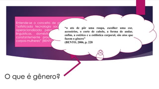 O que é gênero?
Entende-se o conceito de gênero, como uma
“sofisticada tecnologia social heternormativa,
operacionalizada pelas instituições médicas,
linguísticas, domésticas, escolares e que
constantemente produzem corpos-homens e
corpos-mulheres” (BENTO, 2010,p. 8)
“o ato de pôr uma roupa, escolher uma cor,
acessórios, o corte de cabelo, a forma de andar,
enfim, a estética e a estilística corporal, são atos que
fazem o gênero”
(BENTO, 2006, p. 228).
 