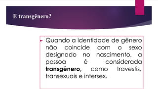 E transgênero?
► Quando a identidade de gênero
não coincide com o sexo
designado no nascimento, a
pessoa é considerada
transgênero, como travestis,
transexuais e intersex.
 