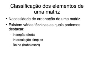 Classificação dos elementos de uma matriz Necessidade de ordenação de uma matriz Existem várias técnicas as quais podemos destacar: Inserção direta Intercalação simples Bolha (bubblesort)‏ 