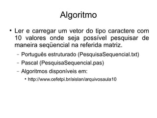 Algoritmo Ler e carregar um vetor do tipo caractere com 10 valores onde seja possível pesquisar de maneira seqüencial na referida matriz. Português estruturado (PesquisaSequencial.txt)‏ Pascal (PesquisaSequencial.pas)‏ Algoritmos disponíveis em: http://www.cefetpi.br/aislan/arquivosaula10 