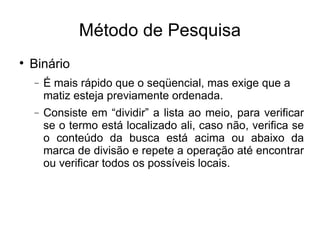Método de Pesquisa Binário É mais rápido que o seqüencial, mas exige que a matiz esteja previamente ordenada. Consiste em “dividir” a lista ao meio, para verificar se o termo está localizado ali, caso não, verifica se o conteúdo da busca está acima ou abaixo da marca de divisão e repete a operação até encontrar ou verificar todos os possíveis locais. 