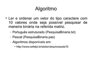 Algoritmo Ler e ordenar um vetor do tipo caractere com 10 valores onde seja possível pesquisar de maneira binária na referida matriz. Português estruturado (PesquisaBinaria.txt)‏ Pascal (PesquisaBinaria.pas)‏ Algoritmos disponíveis em: http://www.cefetpi.br/aislan/arquivosaula10 