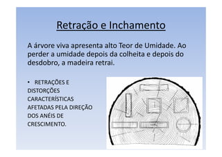 Retração e Inchamento
A árvore viva apresenta alto Teor de Umidade. Ao
perder a umidade depois da colheita e depois do
desdobro, a madeira retrai.
• RETRAÇÕES E
DISTORÇÕES
CARACTERÍSTICAS
AFETADAS PELA DIREÇÃO
DOS ANÉIS DE
CRESCIMENTO.
 