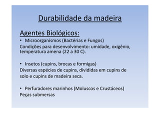 Durabilidade da madeira
Agentes Biológicos:
• Microorganismos (Bactérias e Fungos)
Condições para desenvolvimento: umidade, oxigênio,
temperatura amena (22 a 30 C).
• Insetos (cupins, brocas e formigas)
Diversas espécies de cupins, divididas em cupins de
solo e cupins de madeira seca.
• Perfuradores marinhos (Moluscos e Crustáceos)
Peças submersas
 