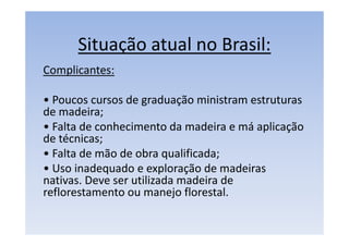 Situação atual no Brasil:
Complicantes:
• Poucos cursos de graduação ministram estruturas
de madeira;
• Falta de conhecimento da madeira e má aplicação
de técnicas;
• Falta de mão de obra qualificada;
• Uso inadequado e exploração de madeiras
nativas. Deve ser utilizada madeira de
reflorestamento ou manejo florestal.
 