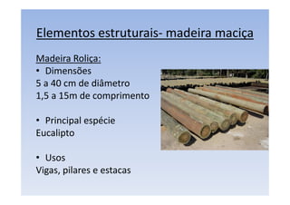 Elementos estruturais- madeira maciça
Madeira Roliça:
• Dimensões
5 a 40 cm de diâmetro
1,5 a 15m de comprimento
• Principal espécie
Eucalipto
• Usos
Vigas, pilares e estacas
 