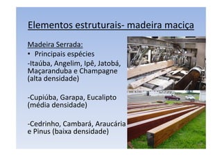 Elementos estruturais- madeira maciça
Madeira Serrada:
• Principais espécies
-Itaúba, Angelim, Ipê, Jatobá,
Maçaranduba e Champagne
(alta densidade)
-Cupiúba, Garapa, Eucalipto
(média densidade)
-Cedrinho, Cambará, Araucária
e Pinus (baixa densidade)
 