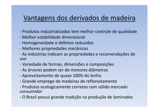 Vantagens dos derivados de madeira
- Produtos industrializados tem melhor controle de qualidade
- Melhor estabilidade dimensional
- Homogeneidade e defeitos reduzidos
- Melhores propriedades mecânicas
- As indústrias indicam as propriedades e recomendações de
uso
- Variedade de formas, dimensões e composições
- As árvores podem ser de menores diâmetros
- Aproveitamento de quase 100% do lenho
- Grande emprego de madeiras de reflorestamento
- Produtos ecologicamente corretos com sólido mercado
consumidor
- O Brasil possui grande tradição na produção de laminados
 
