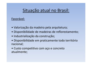 Situação atual no Brasil:
Favorável:
• Valorização da madeira pela arquitetura;
• Disponibilidade de madeiras de reflorestamento;
• Industrialização da construção;
• Disponibilidade em praticamente todo território
nacional;
• Custo competitivo com aço e concreto
atualmente;
 