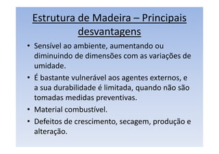 Estrutura de Madeira – Principais
desvantagens
• Sensível ao ambiente, aumentando ou
diminuindo de dimensões com as variações de
umidade.
• É bastante vulnerável aos agentes externos, e
a sua durabilidade é limitada, quando não são
tomadas medidas preventivas.
• Material combustível.
• Defeitos de crescimento, secagem, produção e
alteração.
 