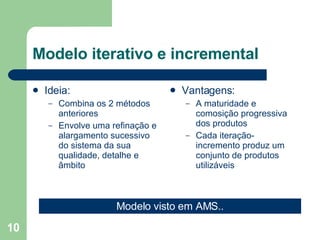 Modelo iterativo e incremental Ideia: Combina os 2 métodos anteriores Envolve uma refinação e alargamento sucessivo do sistema da sua qualidade, detalhe e âmbito Vantagens: A maturidade e comosição progressiva dos produtos Cada iteração-incremento produz um conjunto de produtos utilizáveis Modelo visto em AMS.. 
