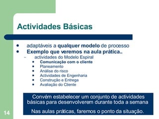 Actividades Básicas adaptáveis a  qualquer modelo  de processo Exemplo que veremos na aula prática.. actividades do Modelo Espiral Comunicação com o cliente Planeamento Análise do risco Actividades de Engenharia Construção e Entrega Avaliação do Cliente  Convém estabelecer um conjunto de actividades básicas para desenvolverem durante toda a semana  Nas aulas práticas, faremos o ponto da situação.  