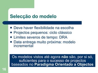 Selecção do modelo Deve haver flexibilidade na escolha Projectos pequenos: ciclo clássico Limites severos de tempo: DRA Data entrega muito próxima: modelo incremental Os modelos vistos até agora  não  são, por si só, suficientes para o sucesso de projectos baseados no  Paradigma Orientado a Objectos 