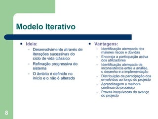 Modelo Iterativo Ideia:  Desenvolvimento através de iterações sucessivas do ciclo de vida clássico Refinação progressiva do sistema O âmbito é definido no início e o não é alterado Vantagens: Identificação atempada dos maiores riscos e dúvidas Encoraja a participação activa dos utilizadores Identificação atempada de inconsistência entre a análise, o desenho e a implementação Distribuição da participação dos envolvidos ao longo do projecto Aprendizagem e melhora continua do processo Provas inequívocas do avanço do projecto 