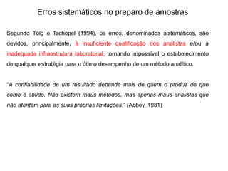 Erros sistemáticos no preparo de amostras
Segundo Tölg e Tschöpel (1994), os erros, denominados sistemáticos, são
devidos, principalmente, à insuficiente qualificação dos analistas e/ou à
inadequada infraestrutura laboratorial, tornando impossível o estabelecimento
de qualquer estratégia para o ótimo desempenho de um método analítico.
“A confiabilidade de um resultado depende mais de quem o produz do que
como é obtido. Não existem maus métodos, mas apenas maus analistas que
não atentam para as suas próprias limitações.” (Abbey, 1981)
 