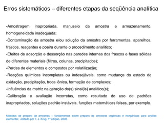 Erros sistemáticos – diferentes etapas da seqüência analítica
-Amostragem inapropriada, manuseio da amostra e armazenamento,
homogeneidade inadequada;
-Contaminação da amostra e/ou solução da amostra por ferramentas, aparelhos,
frascos, reagentes e poeira durante o procedimento analítico;
-Efeitos de adsorção e dessorção nas paredes internas dos frascos e fases sólidas
de diferentes materiais (filtros, colunas, precipitados);
-Perdas de elementos e compostos por volatilização;
-Reações químicas incompletas ou indesejáveis, como mudança do estado de
oxidação, precipitação, troca iônica, formação de complexos;
-Influências da matriz na geração do(s) sinal(is) analítico(s);
-Calibração e avaliação incorretas, como resultado do uso de padrões
inapropriados, soluções padrão instáveis, funções matemáticas falsas, por exemplo.
Métodos de preparo de amostras – fundamentos sobre preparo de amostras orgânicas e inorgânicas para análise
elementar, editado por F. J. Krug, 1ª edição, 2008.
 