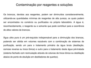 Contaminação por reagentes e soluções
Os brancos, devidos aos reagentes, podem ser diminuídos consideravelmente,
utilizando-se quantidades mínimas de reagentes de alta pureza, os quais podem
ser encontrados no comércio ou purificados no próprio laboratório. A água é,
reconhecidamente, o reagente ou o solvente que pode contribuir para a ocorrência
de altos valores de brancos.
Água ultra pura é um pré-requisito indispensável para a diminuição dos brancos,
podendo ser obtida em volumes razoáveis com a combinação de sistemas de
purificação, sendo um para o tratamento primário da água bruta (destilação,
osmose reversa ou troca iônica) e outro para o tratamento desta água pré-tratada
(sistema fechado com recirculação através de colunas de troca iônica ou destilação
abaixo do ponto de ebulição em destiladores de quartzo).
 