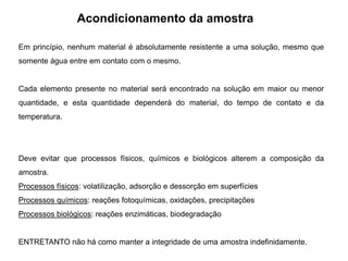 Acondicionamento da amostra
Em princípio, nenhum material é absolutamente resistente a uma solução, mesmo que
somente água entre em contato com o mesmo.
Cada elemento presente no material será encontrado na solução em maior ou menor
quantidade, e esta quantidade dependerá do material, do tempo de contato e da
temperatura.
Deve evitar que processos físicos, químicos e biológicos alterem a composição da
amostra.
Processos físicos: volatilização, adsorção e dessorção em superfícies
Processos químicos: reações fotoquímicas, oxidações, precipitações
Processos biológicos: reações enzimáticas, biodegradação
ENTRETANTO não há como manter a integridade de uma amostra indefinidamente.
 