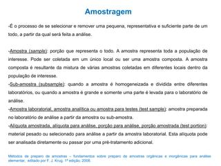 Amostragem
-É o processo de se selecionar e remover uma pequena, representativa e suficiente parte de um
todo, a partir da qual será feita a análise.
-Amostra (sample): porção que representa o todo. A amostra representa toda a população de
interesse. Pode ser coletada em um único local ou ser uma amostra composta. A amostra
composta é resultante da mistura de várias amostras coletadas em diferentes locais dentro da
população de interesse.
-Sub-amostra (subsample): quando a amostra é homogeneizada e dividida entre diferentes
laboratórios, ou quando a amostra é grande e somente uma parte é levada para o laboratório de
análise.
-Amostra laboratorial, amostra analítica ou amostra para testes (test sample): amostra preparada
no laboratório de análise a partir da amostra ou sub-amostra.
-Alíquota amostrada, alíquota para análise, porção para análise, porção amostrada (test portion):
material pesado ou selecionado para análise a partir da amostra laboratorial. Esta alíquota pode
ser analisada diretamente ou passar por uma pré-tratamento adicional.
Métodos de preparo de amostras – fundamentos sobre preparo de amostras orgânicas e inorgânicas para análise
elementar, editado por F. J. Krug, 1ª edição, 2008.
 