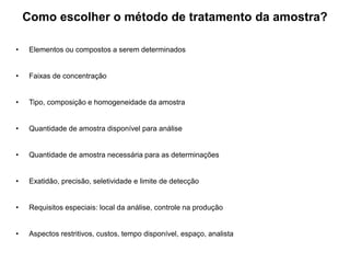 Como escolher o método de tratamento da amostra?
• Elementos ou compostos a serem determinados
• Faixas de concentração
• Tipo, composição e homogeneidade da amostra
• Quantidade de amostra disponível para análise
• Quantidade de amostra necessária para as determinações
• Exatidão, precisão, seletividade e limite de detecção
• Requisitos especiais: local da análise, controle na produção
• Aspectos restritivos, custos, tempo disponível, espaço, analista
 