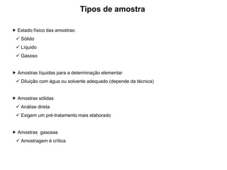 Estado físico das amostras:
 Sólido
 Líquido
 Gasoso
 Amostras líquidas para a determinação elementar
 Diluição com água ou solvente adequado (depende da técnica)
 Amostras sólidas
 Análise direta
 Exigem um pré-tratamento mais elaborado
 Amostras gasosas
 Amostragem é crítica
Tipos de amostra
 