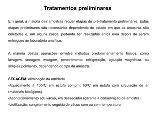 Tratamentos preliminares
Em geral, a maioria das amostras requer etapas de pré-tratamento preliminares. Estas
etapas preliminares são necessárias dependendo do estado em que as amostras são
coletadas e, em alguns casos, podendo ser realizadas antes e/ou depois de serem
entregues ao laboratório analítico.
A maioria destas operações envolve métodos predominantemente físicos, como
lavagem, secagem, moagem, peneiramento, refrigeração, agitação magnética, ou
simples polimento, dependendo do tipo de amostra.
SECAGEM: eliminação da umidade
-Aquecimento à 105oC em estufa comum; 60oC em estufa com circulação de ar
(materiais biológicos)
-Acondicionamento sob vácuo, em dessecador (garante a conservação da amostra)
-Liofilização: congelamento seguido de vácuo com ou sem temperatura
 
