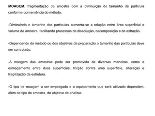 MOAGEM: fragmentação da amostra com a diminuição do tamanho de partícula
conforme conveniência do método.
-Diminuindo o tamanho das partículas aumenta-se a relação entre área superficial e
volume de amostra, facilitando processos de dissolução, decomposição e de extração.
-Dependendo do método ou dos objetivos da preparação o tamanho das partículas deve
ser controlado.
-A moagem das amostras pode ser promovida de diversas maneiras, como o
esmagamento entre duas superfícies, fricção contra uma superfície, alteração e
fragilização da estrutura.
-O tipo de moagem a ser empregado e o equipamento que será utilizado dependem,
além do tipo de amostra, do objetivo do analista.
 