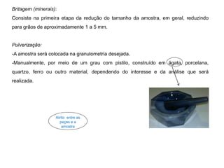 Britagem (minerais):
Consiste na primeira etapa da redução do tamanho da amostra, em geral, reduzindo
para grãos de aproximadamente 1 a 5 mm.
Pulverização:
-A amostra será colocada na granulometria desejada.
-Manualmente, por meio de um grau com pistilo, construído em ágata, porcelana,
quartzo, ferro ou outro material, dependendo do interesse e da análise que será
realizada.
Atrito entre as
peças e a
amostra
 