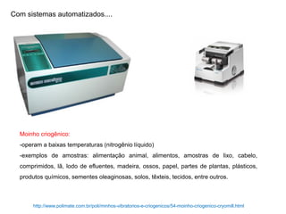Com sistemas automatizados....
Moinho criogênico:
-operam a baixas temperaturas (nitrogênio líquido)
-exemplos de amostras: alimentação animal, alimentos, amostras de lixo, cabelo,
comprimidos, lã, lodo de efluentes, madeira, ossos, papel, partes de plantas, plásticos,
produtos químicos, sementes oleaginosas, solos, têxteis, tecidos, entre outros.
http://www.polimate.com.br/poli/minhos-vibratorios-e-criogenicos/54-moinho-criogenico-cryomill.html
 