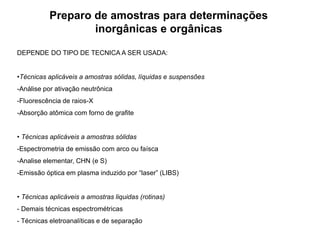 Preparo de amostras para determinações
inorgânicas e orgânicas
DEPENDE DO TIPO DE TECNICA A SER USADA:
•Técnicas aplicáveis a amostras sólidas, líquidas e suspensões
-Análise por ativação neutrônica
-Fluorescência de raios-X
-Absorção atômica com forno de grafite
• Técnicas aplicáveis a amostras sólidas
-Espectrometria de emissão com arco ou faísca
-Analise elementar, CHN (e S)
-Emissão óptica em plasma induzido por “laser” (LIBS)
• Técnicas aplicáveis a amostras liquidas (rotinas)
- Demais técnicas espectrométricas
- Técnicas eletroanalíticas e de separação
 