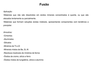 Fusão
Aplicação:
•Materiais que não são dissolvidos em ácidos minerais concentrados à quente, ou que são
atacados lentamente ou parcialmente.
•Materiais que formam soluções ácidas instáveis, apresentando componentes com tendência a
precipitar.
Amostras:
-Cimentos
-Aluminatos
-Silicatos
-Minérios de Ti e Zr
-Minerais mistos de Be, Si, Al
-Resíduos insolúveis de minérios de ferros
-Óxidos de cromo, silício e ferro
-Óxidos mistos de tungstênio, silício e alumínio
 