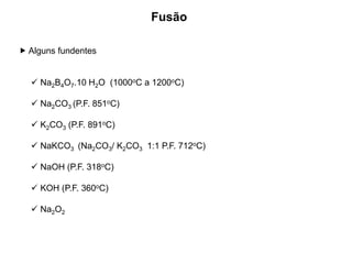  Alguns fundentes
 Na2B4O7.10 H2O (1000oC a 1200oC)
 Na2CO3 (P.F. 851oC)
 K2CO3 (P.F. 891oC)
 NaKCO3 (Na2CO3/ K2CO3 1:1 P.F. 712oC)
 NaOH (P.F. 318oC)
 KOH (P.F. 360oC)
 Na2O2
Fusão
 