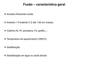  Amostra finamente moída
 Amostra + Fundente (1:2 até 1:50 em massa)
 Cadinho Ni, Pt, porcelana, Fe, grafite,....
 Temperatura de aquecimento (1200oC)
 Solidificação
 Solubilização em água ou ácido diluído
Fusão – característica geral
 