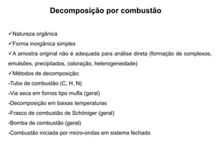 Decomposição por combustão
Natureza orgânica
Forma inorgânica simples
A amostra original não é adequada para análise direta (formação de complexos,
emulsões, precipitados, coloração, heterogeneidade)
Métodos de decomposição:
-Tubo de combustão (C, H, N)
-Via seca em fornos tipo mufla (geral)
-Decomposição em baixas temperaturas
-Frasco de combustão de Schöniger (geral)
-Bomba de combustão (geral)
-Combustão iniciada por micro-ondas em sistema fechado
 