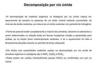 Decomposição por via úmida
A decomposição de materiais orgânicos ou biológicos por via úmida implica em
aquecimento da amostra na presença de um ácido mineral oxidante concentrado, de
misturas de ácidos oxidantes, ou mistura de um ácido oxidantes com peróxido de hidrogênio.
Torna-se possível oxidar completamente a maioria das amostras, deixando os elementos a
serem determinados na solução ácida em formas inorgânicas simples e apropriadas para
análise, se os ácidos forem suficientemente oxidantes, e se o aquecimento for feito a
temperaturas elevadas durante um período de tempo adequado.
Os ácidos com propriedades oxidantes usados na decomposição por via úmida de
amostras orgânicas ou biológicas são o HNO3, H2SO4 e HClO4.
Estes podem ser usados individualmente (exceto HClO4) ou combinados uns com os
outros.
 