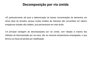 Decomposição por via úmida
É particularmente útil para a determinação de baixas concentrações de elementos em
vários tipos de amostra, porque muitos analitos de interesse são convertidos em cátions
inorgânicos simples não voláteis, que permanecem em meio ácido.
A principal vantagem de decomposições por via úmida, com relação à maioria dos
métodos de decomposição por via seca, são as menores temperaturas empregadas, o que
diminui os riscos de perdas por volatilização.
 