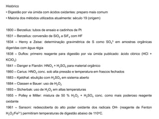Histórico
• Digestão por via úmida com ácidos oxidantes: preparo mais comum
• Maioria dos métodos utilizados atualmente: século 19 (origem)
1800 – Berzelius: tubos de ensaio e cadinhos de Pt
1831 – Berzelius: conversão de SiO2 a SiF4 com HF
1834 – Henry e Zeise: determinação gravimétrica de S como SO4
2‐ em amostras orgânicas
digeridas com água régia
1838 – Duflos: primeiro reagente para digestão por via úmida publicado: ácido clórico (HCl +
KClO3)
1841 – Danger e Flandin: HNO3 + H2SO4 para material orgânico
1860 – Carius: HNO3 conc. sob alta pressão e temperatura em frascos fechados
1883 – Kjeldhal: ebulição com H2SO4 em sistema aberto
1884 – Classen e Bauer: uso de H2O2
1893 – Stcherbak: uso de H2O2 em altas temperaturas
1955 – Polley e Miller: mistura de 50 % H2O2 + H2SO4 conc. como mais poderoso reagente
oxidante
1961 – Sansoni: redescoberta do alto poder oxidante dos radicais OH‐ (reagente de Fenton
H2O2/Fe2+) permitiram temperaturas de digestão abaixo de 110oC.
 