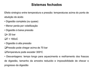Sistemas fechados
Efeito sinérgico entre temperatura e pressão: temperaturas acima do ponto de
ebulição do ácido
• Digestão completa (ou quase)
• Menor perda por volatilização
• Digestão à baixa pressão
< 20 bar
T < 180oC
• Digestão à alta pressão
Pressão pode chegar acima de 70 bar
Temperatura pode exceder 300oC
• Desvantagens: tempo longo para aquecimento e resfriamento dos frascos
de digestão, tamanho da amostra reduzido e impossibilidade de checar o
progresso da digestão
 