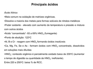 Principais ácidos
Ácido Nítrico
•Mais comum na oxidação de matrizes orgânicas.
•Dissolve a maioria dos metais para formas solúveis de nitratos metálicos
•Poder oxidante ‐ elevado com aumento da temperatura e pressão e mistura
com outros ácidos
•Ácido “concentrado”‐ 65 a 69% HNO3 (fumegante)
•Ponto de ebulição: 122oC
•Al, B e Cr ‐ reagem com HNO3 formando óxidos insolúveis
•Ca, Mg, Fe, Se e As ‐ formam óxidos com HNO3 concentrado, dissolvidos
em soluções mais diluídas
•HNO3: conteúdo orgânico é parcialmente oxidado baixo de 200oC (aumentar
o tempo de digestão ou quantidade de HNO3: ineficiente).
Entre 220 e 250oC: baixa % de RCC.
 